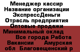 Менеджер-кассир › Название организации ­ ЭкспрессДеньги › Отрасль предприятия ­ Оптовые продажи › Минимальный оклад ­ 18 000 - Все города Работа » Вакансии   . Амурская обл.,Благовещенский р-н